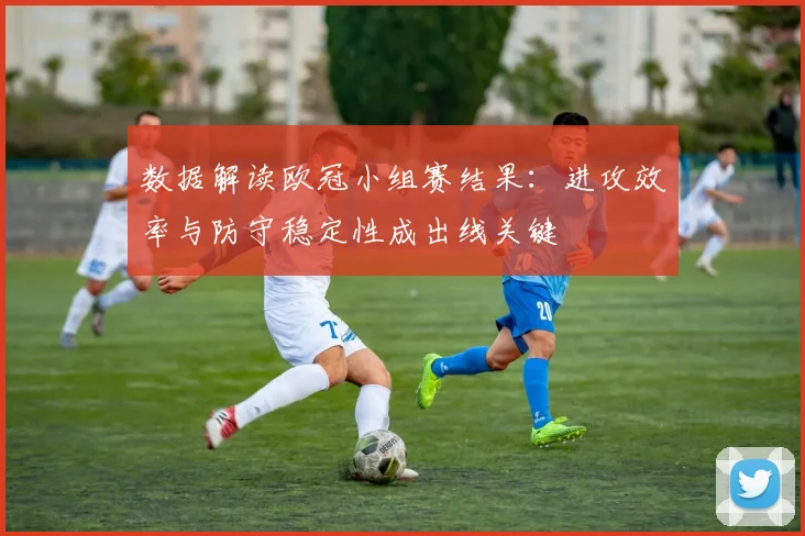 数据解读欧冠小组赛结果：进攻效率与防守稳定性成出线关键
