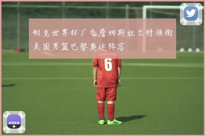 耐克世界杯广告詹姆斯杜兰特领衔美国男篮巴黎奥运阵容