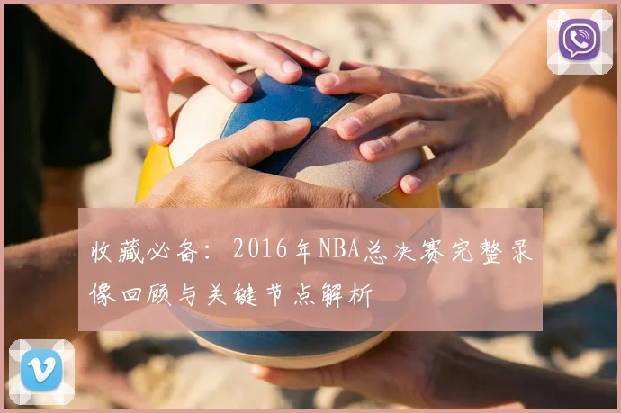 收藏必备：2016年NBA总决赛完整录像回顾与关键节点解析