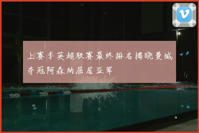 上赛季英超联赛最终排名揭晓曼城夺冠阿森纳屈居亚军