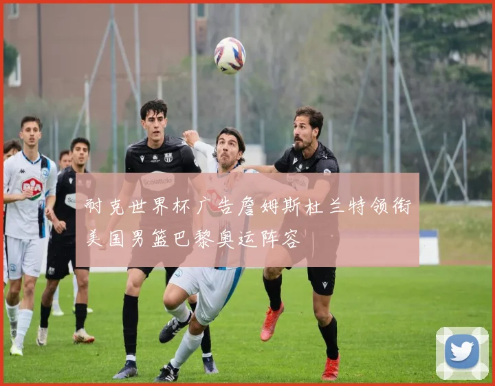 耐克世界杯广告詹姆斯杜兰特领衔美国男篮巴黎奥运阵容