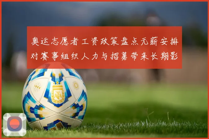 奥运志愿者工资政策盘点无薪安排对赛事组织人力与招募带来长期影响